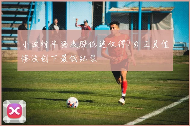 小波特半场表现低迷仅得7分正负值惨淡创下最低纪录