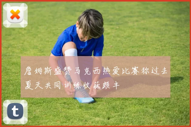 詹姆斯盛赞马克西热爱比赛称过去夏天共同训练收获颇丰