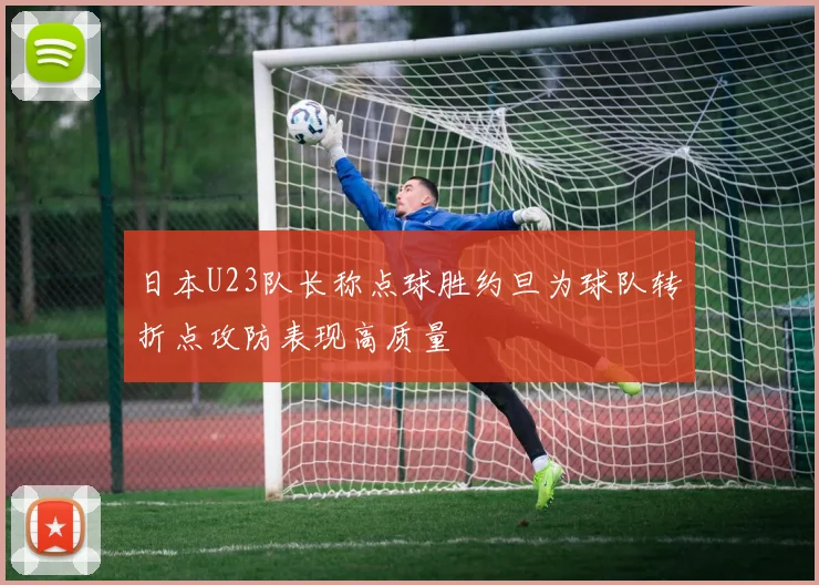 日本U23队长称点球胜约旦为球队转折点攻防表现高质量