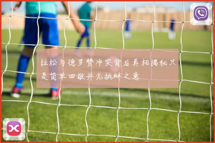 拉松与德罗赞冲突背后真相揭秘只是简单回敬并无挑衅之意