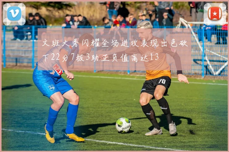 文班大秀闪耀全场进攻表现出色砍下22分7板3助正负值高达13