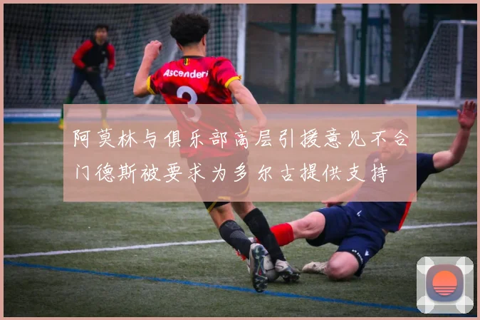 阿莫林与俱乐部高层引援意见不合门德斯被要求为多尔古提供支持