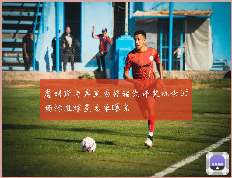 詹姆斯与库里或将错失评奖机会65场标准球星名单曝光