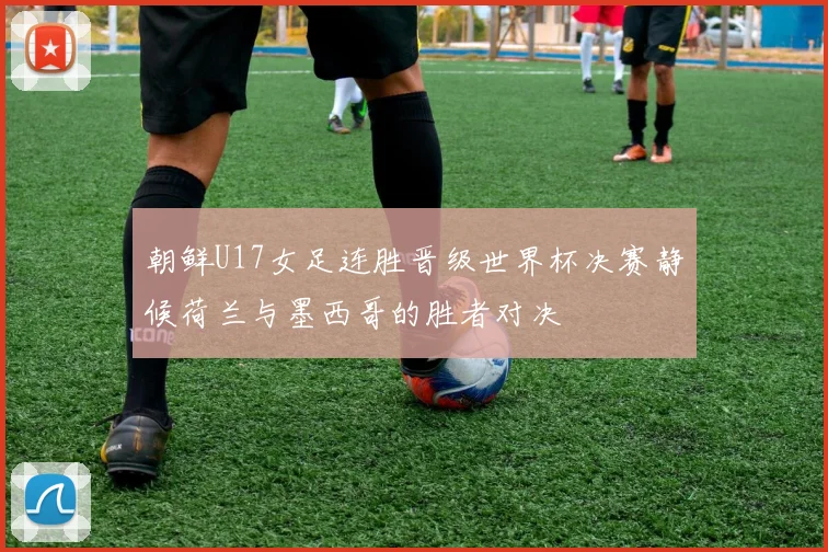 朝鲜U17女足连胜晋级世界杯决赛静候荷兰与墨西哥的胜者对决