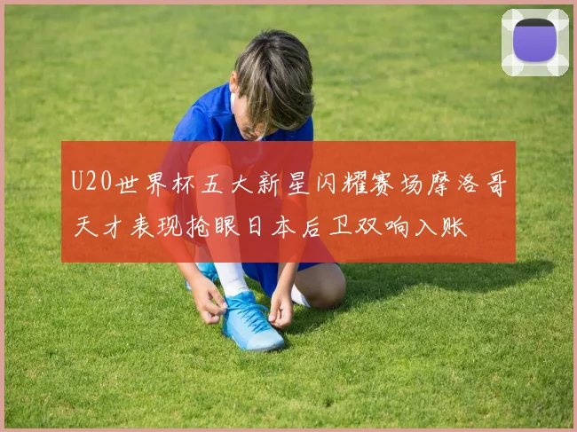 U20世界杯五大新星闪耀赛场摩洛哥天才表现抢眼日本后卫双响入账