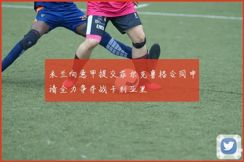 米兰向意甲提交菲尔克鲁格合同申请全力争夺战卡利亚里
