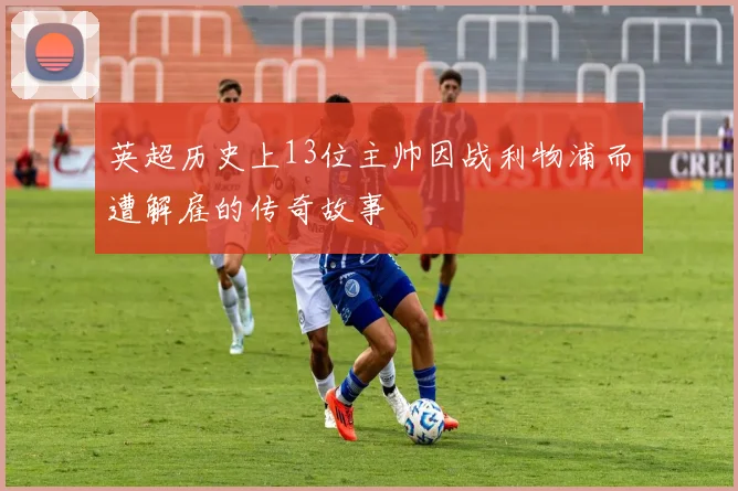 英超历史上13位主帅因战利物浦而遭解雇的传奇故事