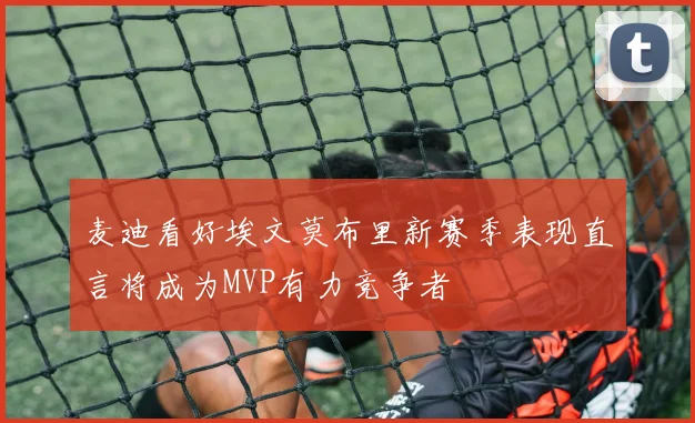 麦迪看好埃文莫布里新赛季表现直言将成为MVP有力竞争者