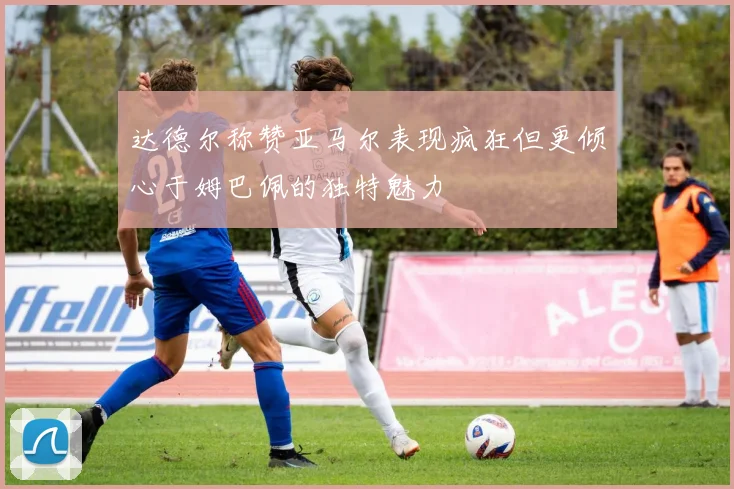 达德尔称赞亚马尔表现疯狂但更倾心于姆巴佩的独特魅力