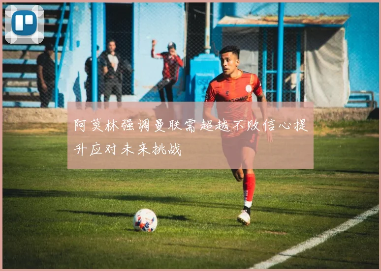 阿莫林强调曼联需超越不败信心提升应对未来挑战