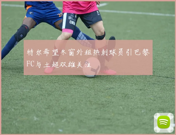 特尔希望冬窗外租热刺球员引巴黎FC与土超双雄关注