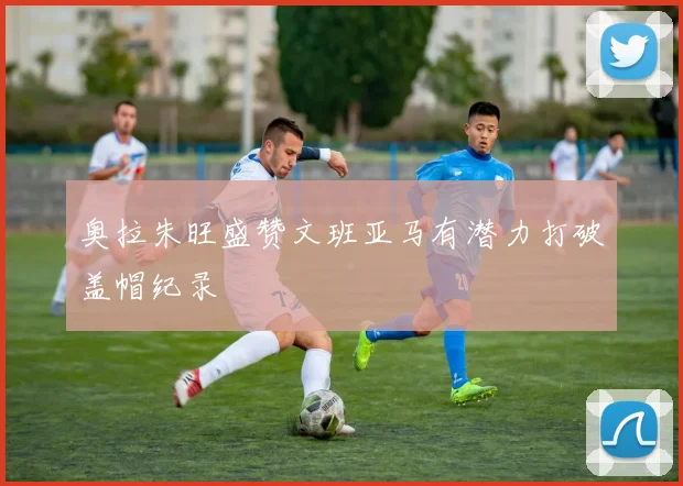 奥拉朱旺盛赞文班亚马有潜力打破盖帽纪录