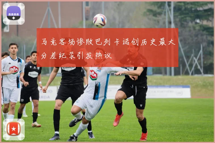 马竞客场惨败巴列卡诺创历史最大分差纪录引发热议