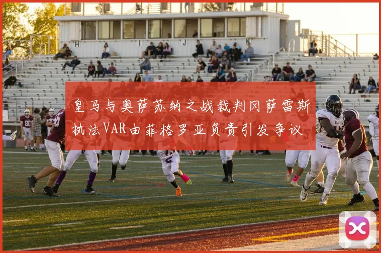 皇马与奥萨苏纳之战裁判冈萨雷斯执法VAR由菲格罗亚负责引发争议