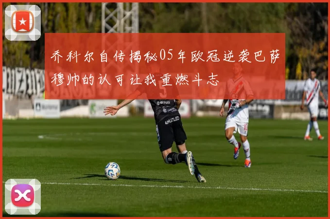乔科尔自传揭秘05年欧冠逆袭巴萨穆帅的认可让我重燃斗志
