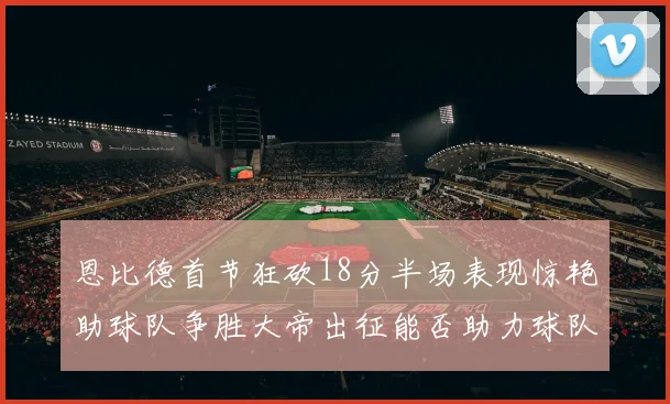 恩比德首节狂砍18分半场表现惊艳助球队争胜大帝出征能否助力球队逆袭