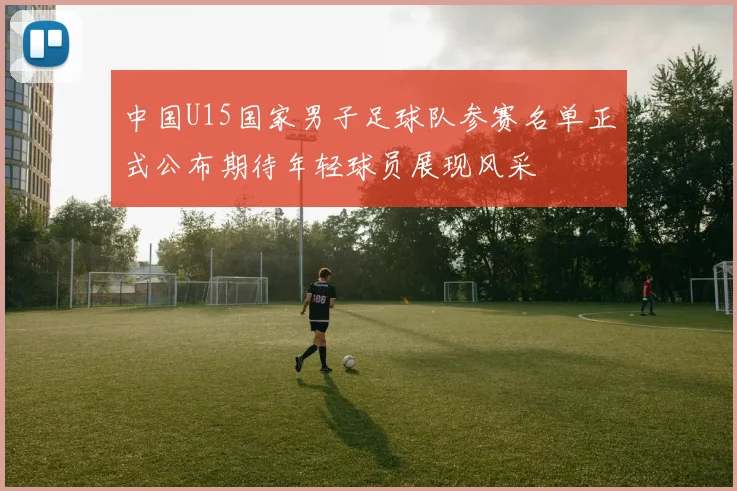 中国U15国家男子足球队参赛名单正式公布期待年轻球员展现风采