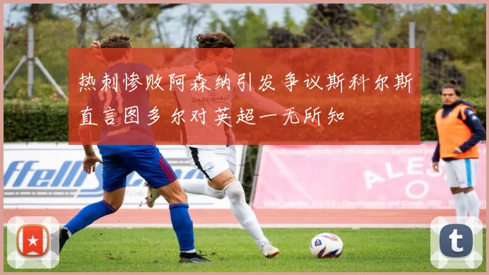 热刺惨败阿森纳引发争议斯科尔斯直言图多尔对英超一无所知
