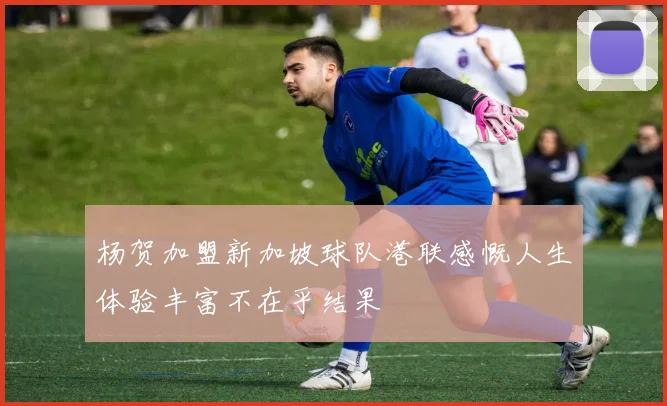 杨贺加盟新加坡球队港联感慨人生体验丰富不在乎结果
