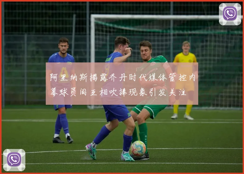 阿里纳斯揭露乔丹时代媒体管控内幕球员间互相吹捧现象引发关注