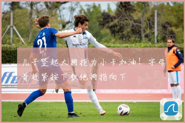 儿子竖起大拇指为小卡加油！字母哥赶紧按下教他拇指向下