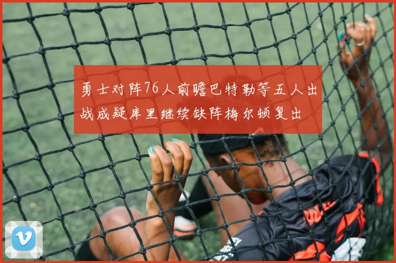 勇士对阵76人前瞻巴特勒等五人出战成疑库里继续缺阵梅尔顿复出