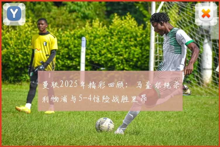 曼联2025年精彩回顾：马奎尔绝杀利物浦与5-4惊险战胜里昂