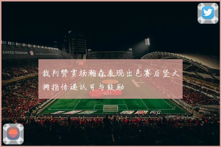 裁判赞赏杨瀚森表现出色赛后竖大拇指传递认可与鼓励