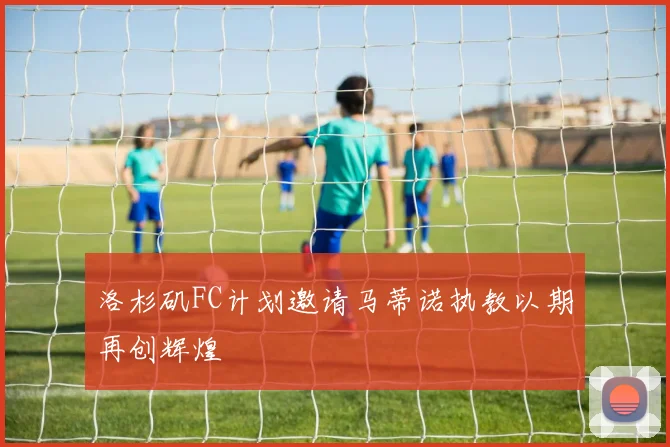 洛杉矶FC计划邀请马蒂诺执教以期再创辉煌