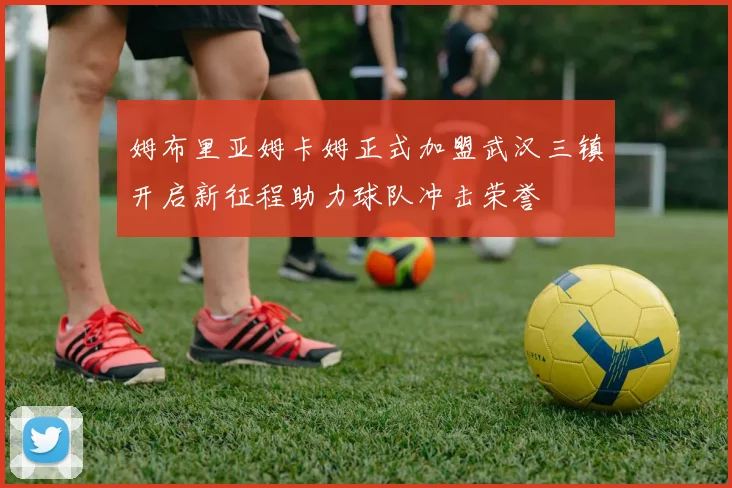 姆布里亚姆卡姆正式加盟武汉三镇开启新征程助力球队冲击荣誉