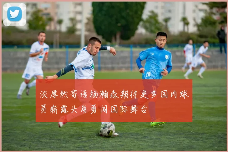 淡厚然寄语杨瀚森期待更多国内球员崭露头角勇闯国际舞台