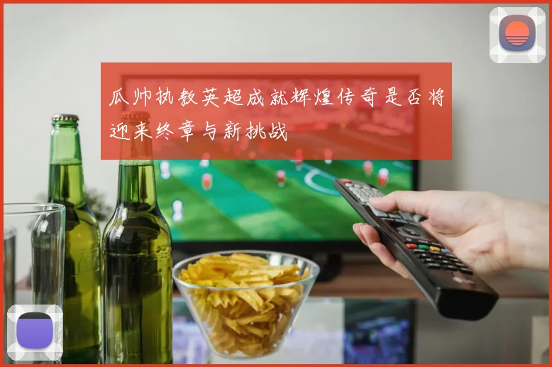 瓜帅执教英超成就辉煌传奇是否将迎来终章与新挑战