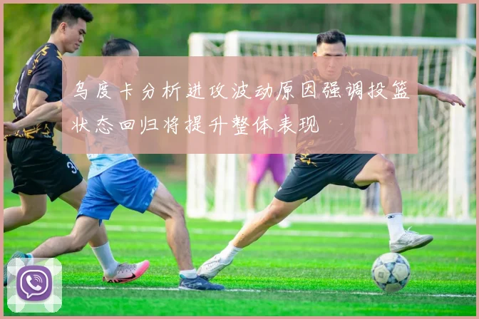 乌度卡分析进攻波动原因强调投篮状态回归将提升整体表现