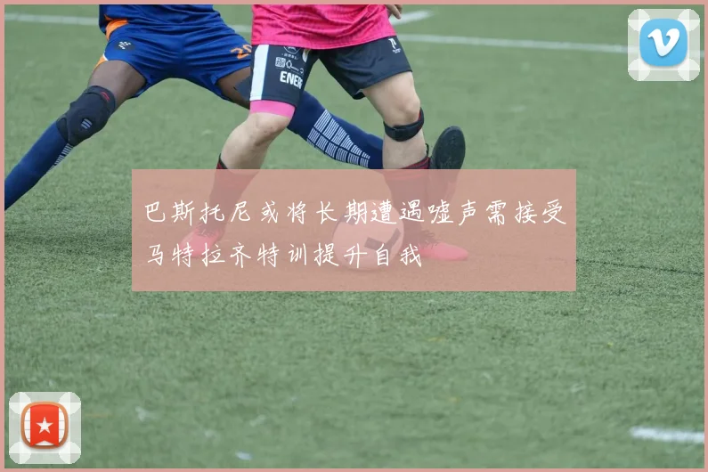 巴斯托尼或将长期遭遇嘘声需接受马特拉齐特训提升自我